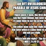 JESUS' PARABLE OF THE 2 SONS (Condensed Message Version) | AN OFT OVERLOOKED PARABLE OF JESUS CHRIST; There were 2 men, the first didn't
say the right things, but later when
it came time to act he acted right.  
-
The other man said the right things,
but later when it came time to act, he
did not act right.
-
Which one did right?  The first.  
MATT 21:28-31 | image tagged in jesus,parable,bible,actions speak louder than words,matthew,christ | made w/ Imgflip meme maker