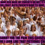 Redhead critical mass achieved  | I HAVE RED HAIR. MY PARENTS DO NOT. IT IS A RECESSIVE TRAIT. BOTH PARENTS HAVE TO HAVE THE GENE. I AM SORRY FOR THE PAIN THIS CAUSES YOU. I AM SURE I LOOK LIKE THAT FICTIONAL CHARATER. | image tagged in redhead critical mass achieved | made w/ Imgflip meme maker