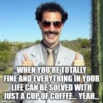 Yay | WHEN YOU'RE TOTALLY FINE AND EVERYTHING IN YOUR LIFE CAN BE SOLVED WITH JUST A CUP OF COFFEE... YEAH... | image tagged in yay | made w/ Imgflip meme maker