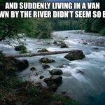 river | AND SUDDENLY LIVING IN A VAN DOWN BY THE RIVER DIDN’T SEEM SO BAD | image tagged in river | made w/ Imgflip meme maker