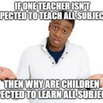 tru fax | IF ONE TEACHER ISN'T EXPECTED TO TEACH ALL SUBJECTS; THEN WHY ARE CHILDREN EXPECTED TO LEARN ALL SUBJECTS | image tagged in why | made w/ Imgflip meme maker