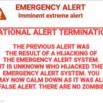 Plot twist: the EAS was hijacked and so a zombie alert message played | THE PREVIOUS ALERT WAS THE RESULT OF A HIJACKING OF THE EMERGENCY ALERT SYSTEM. IT IS UNKNOWN WHO HIJACKED THE EMERGENCY ALERT SYSTEM. YOU MAY NOW CALM DOWN AS IT WAS ALL A FALSE ALERT. THERE ARE NO ZOMBIES. NATIONAL ALERT TERMINATION | image tagged in emergency alert | made w/ Imgflip meme maker