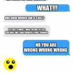 Text Conversation | MR SMITH; HI THIS IS MR SMITH; WHAT!!! OMG KNOW WONDER SAM IS A BULLY; YA THAT'S WHAT I WAS TRYING TO TELL YOU AND THAT SAM PUSHED A FIRST GRADER; NO YOU ARE WRONG WRONG WRONG | image tagged in text conversation | made w/ Imgflip meme maker