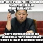 Kim Jong Un | CANADA: WE'RE PRO CUZ OF LESS COVID CASES.
SINGAPORE: LOL SAME
NEW ZEALAND: YEE; *NORTH KOREAN GUNS FIRING AND NORTH KOREAN PEOPLE DYING SOUNDS*
NORTH KOREA: ALLOW US TO INTRODUCE OURSELVES. | image tagged in kim jong un | made w/ Imgflip meme maker