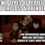 ATLA Memes | THE TWO TYPES OF PEOPLE WHO WATCHED THE LAST AIRBENDER MOVIE:; THE EXPERIENCED AUDIENCE WHO HAS WATCHED THE SERIES AT LEAST OVER FIVE TIMES; THE NEWBIES WHO HAVEN'T EVEN WATCHED THE SERIES | image tagged in gaang,atla,avatar the last airbender | made w/ Imgflip meme maker