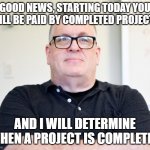 He has you | GOOD NEWS, STARTING TODAY YOU WILL BE PAID BY COMPLETED PROJECTS; AND I WILL DETERMINE WHEN A PROJECT IS COMPLETED | image tagged in bossy boss | made w/ Imgflip meme maker
