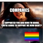 Get Woke Go Broke Meme | COMPANIES AFTER CRAMMING LGBT INTO THEIR PRODUCTS AND THEN GOING BROKE; COMPANIES; I SUPPORTED YOU AND NOW I'M BROKE, YOU'RE GOING TO SUPPORT ME NOW RIGHT? I DON'T EVEN KNOW WHO YOU ARE | image tagged in thanos i don't even know who you are,get woke go broke,company,lgbt,lgbtq | made w/ Imgflip meme maker