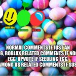 Choose an egg | JUST AN EGG; NOOB EGG; SEEDLING EGG; SUS EGG; NORMAL COMMENTS IF JUST AN EGG, ROBLOX RELATED COMMENTS IF NOOB EGG, UPVOTE IF SEEDLING EGG, AND AMONG US RELATED COMMENTS IF SUS EGG. | image tagged in easter eggs | made w/ Imgflip meme maker
