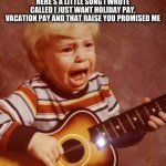 Guitar crying kid | HERE'S A LITTLE SONG I WROTE CALLED I JUST WANT HOLIDAY PAY, VACATION PAY AND THAT RAISE YOU PROMISED ME | image tagged in guitar crying kid | made w/ Imgflip meme maker