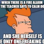 Squinting Eyes Fry | WHEN THERE IS A FIRE ALARM AND THE TEACHER SAYS TO CALM DOWN, AND SHE HERSELF IS THE ONLY ONE FREAKING OUT | image tagged in squinting eyes fry,teacher,fire alarm,funny,memes,meme | made w/ Imgflip meme maker