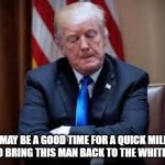 IT'S TIME | THIS MAY BE A GOOD TIME FOR A QUICK MILITARY COUP TO BRING THIS MAN BACK TO THE WHITE HOUSE. | image tagged in angry trump 2 | made w/ Imgflip meme maker