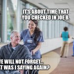 Nurse pushing old man wheelchair | IT'S ABOUT TIME THAT YOU CHECKED IN JOE B. WE WILL NOT FORGET... WHAT WAS I SAYING AGAIN? | image tagged in nurse pushing old man wheelchair | made w/ Imgflip meme maker