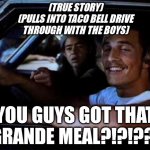 So dazed it confused the intercom guy! | (TRUE STORY)
(PULLS INTO TACO BELL DRIVE
THROUGH WITH THE BOYS); YOU GUYS GOT THAT GRANDE MEAL?!?!??! | image tagged in dazed and confused,fast food,taco bell | made w/ Imgflip meme maker