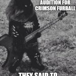 Black Metal Cat | HEY I'M HERE TO AUDITION FOR CRIMSON FURBALL; THEY SAID TO MEET THEM IN THE YARD | image tagged in black metal cat | made w/ Imgflip meme maker