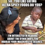 skeptic African child | SO…YOU LIKE EATING ULTRA SPICY FOODS DO YOU? I’M INTERESTED IN HEARING ABOUT THE OTHER WAYS YOU INDULGE YOUR MASOCHISTIC DESIRES… | image tagged in skeptic african child | made w/ Imgflip meme maker