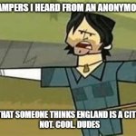 England is a city. Not cool | ALRIGHT CAMPERS I HEARD FROM AN ANONYMOUS SOURCE; THAT SOMEONE THINKS ENGLAND IS A CITY!
NOT. COOL. DUDES | image tagged in not cool dudes | made w/ Imgflip meme maker