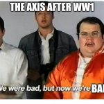 K | THE AXIS AFTER WW1 BAD | image tagged in we were bad but now we are good | made w/ Imgflip meme maker