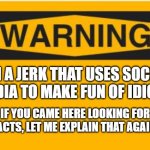 Jerk warning | I'M A JERK THAT USES SOCIAL MEDIA TO MAKE FUN OF IDIOTS. IF YOU CAME HERE LOOKING FOR FACTS, LET ME EXPLAIN THAT AGAIN. | image tagged in warning sign | made w/ Imgflip meme maker