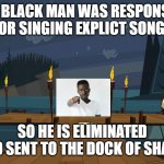 Responsibility for singing explicit songs | THIS BLACK MAN WAS RESPONSIBLE FOR SINGING EXPLICT SONGS; SO HE IS ELIMINATED AND SENT TO THE DOCK OF SHAME | image tagged in the dock of shame | made w/ Imgflip meme maker