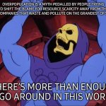 Skeletor | OVERPOPULATION IS A MYTH PEDALLED BY PEOPLE TRYING TO SHIFT THE BLAME FOR RESOURCE SCARCITY AWAY FROM THE HUGE COMPANIES THAT WASTE AND POLLUTE ON THE GRANDEST OF SCALES. THERE’S MORE THAN ENOUGH TO GO AROUND IN THIS WORLD. | image tagged in skeletor | made w/ Imgflip meme maker