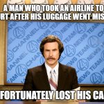 Ron Burgandy | A MAN WHO TOOK AN AIRLINE TO COURT AFTER HIS LUGGAGE WENT MISSING UNFORTUNATELY LOST HIS CASE. | image tagged in ron burgandy | made w/ Imgflip meme maker