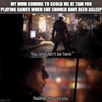 *gets beaten hard* | MY MUM COMING TO SCOLD ME AT 2AM FOR PLAYING GAMES WHEN SHE SHOULD HAVE BEEN ASLEEP | image tagged in you shouldn't be here neither should you | made w/ Imgflip meme maker
