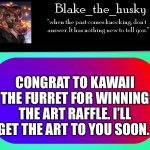 Sorry about you username. | CONGRAT TO KAWAII THE FURRET FOR WINNING THE ART RAFFLE. I’LL GET THE ART TO YOU SOON. | image tagged in blake_the_husky announcement template | made w/ Imgflip meme maker