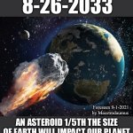 There is nothing we can do to stop it | 8-26-2033; Foreseen 9-1-2021 by Macstrodaumus; AN ASTEROID 1/5TH THE SIZE OF EARTH WILL IMPACT OUR PLANET | image tagged in 8-26-2033,but pray,it would be like an ant,trying to stop a train | made w/ Imgflip meme maker