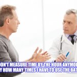 For Sure | MEMES BY JAY; I DON'T MEASURE TIME BY THE HOUR ANYMORE. I DO IT BY HOW MANY TIMES I HAVE TO USE THE BATHROOM. | image tagged in man talking to doctor,bathroom,pee,time | made w/ Imgflip meme maker