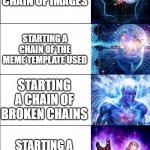 Expanding Brain 6 | STARTINC A CHAIN OF TEXT COMMENTS; STARTING A CHAIN OF IMAGES; STARTING A CHAIN OF THE MEME TEMPLATE USED; STARTING A CHAIN OF BROKEN CHAINS; STARTING A CHAIN OF A CHAIN; STARTING A CHAIN OF A BUILDING OF A BROKEN CHAIN IN MINECRAFT | image tagged in expanding brain 6 | made w/ Imgflip meme maker