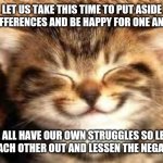Happy cat | LET US TAKE THIS TIME TO PUT ASIDE OUR DIFFERENCES AND BE HAPPY FOR ONE ANOTHER; WE ALL HAVE OUR OWN STRUGGLES SO LET'S HELP EACH OTHER OUT AND LESSEN THE NEGATIVITY | image tagged in happy,no upvotes needed,support | made w/ Imgflip meme maker