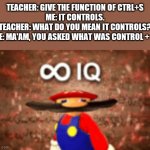 Infinity IQ | TEACHER: GIVE THE FUNCTION OF CTRL+S
ME: IT CONTROLS.
TEACHER: WHAT DO YOU MEAN IT CONTROLS?
ME: MA'AM, YOU ASKED WHAT WAS CONTROL + S. | image tagged in infinity iq | made w/ Imgflip meme maker