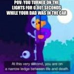 At this very second, you are on a narrow ledge between life and | POV: YOU TURNED ON THE LIGHTS FOR 0.001 SECONDS WHILE YOUR DAD WAS IN THE CAR | image tagged in at this very second you are on a narrow ledge between life and | made w/ Imgflip meme maker