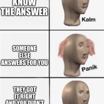 Happens to me all the time | THE TEACHER ASKS YOU A QUESTION; YOU KNOW THE ANSWER; SOMEONE ELSE ANSWERS FOR YOU; THEY GOT IT RIGHT AND YOU DIDN’T ACTUALLY KNOW THE ANSWER; THE TEACHER ASKS YOU ANOTHER QUESTION | image tagged in panik 5 panel,school | made w/ Imgflip meme maker