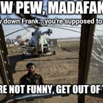Pew Pew Madafaka | PEW PEW, MADAFAKA ! (* psst..lay down Frank...you're supposed to be dead); YOU'RE NOT FUNNY, GET OUT OF THERE. | image tagged in pew pew madafaka | made w/ Imgflip meme maker