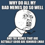 :( | WHY DO ALL MY BAD MEMES DO SO WELL AND THE MEMES THAT ARE ACTUALLY GOOD ARE IGNORED LMAO | image tagged in memes,y u no,sad | made w/ Imgflip meme maker