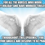 Nursing | FOR ALL THE NURSES WHO WORK EVERY HOLIDAY AND HAVE WORKED TIRELESSLY; THROUGHOUT THIS EPIDEMIC.  YOU ARE TRUE ANGELS AND DESERVE TO BE PRAISED. | image tagged in angels | made w/ Imgflip meme maker