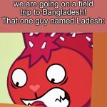 Poor Ladesh… | My teacher: Today, we are going on a field trip to Bangladesh!
That one guy named Ladesh: | image tagged in feared flaky htf,bangladesh | made w/ Imgflip meme maker