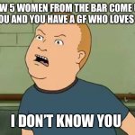 King Of The Hill - Bobby - That's My Purse I Don't Know You | TFW 5 WOMEN FROM THE BAR COME UP TO YOU AND YOU HAVE A GF WHO LOVES YOU; I DON’T KNOW YOU | image tagged in king of the hill - bobby - that's my purse i don't know you | made w/ Imgflip meme maker