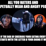 Just Sayin | ALL YOU HATERS AND PERPETUALLY MEAN AND ANGRY PEOPLE; IF THE BOX OF CHEERIOS YOUR EATING EVERY DAY STARTS WITH THE LETTER B YOUR DOING IT WRONG | image tagged in rick james tells it like it is,rick james,dave chappelle,mean people,jerks,angry peopl | made w/ Imgflip meme maker