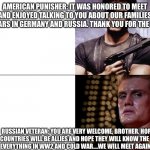 History and politics | AMERICAN PUNISHER: IT WAS HONORED TO MEET YOU AND ENJOYED TALKING TO YOU ABOUT OUR FAMILIES AND OLD WARS IN GERMANY AND RUSSIA. THANK YOU FOR THE CIGAR. RUSSIAN VETERAN: YOU ARE VERY WELCOME, BROTHER. HOPE OUR COUNTRIES WILL BE ALLIES AND HOPE THEY WILL KNOW THE TRUTH ABOUT EVERYTHING IN WW2 AND COLD WAR....WE WILL MEET AGAIN ONE DAY. | image tagged in punisher ivan drago template,history,america,russia,wars,cigar | made w/ Imgflip meme maker