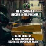 true story | ME BECOMING A DECENT IMGFLIP MEMER; BEING GONE FOR SEVERAL MONTHS AND BECOMING UNPOPULAR AGAIN | image tagged in joker,memes,funny memes,lol,funny,imgflip | made w/ Imgflip meme maker