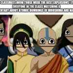 Now what the f**king hell is wrong with you? | THAT ONE CLASSMATE:WOW THOSE WERE THE BEST EXPLOSIONS I EVER SEEN.
EVERYONE IN THE CLASS WATCHING A DOCUMENTARY ABOUT ATOMIC BOMBINGS OF HIROSHIMA AND NAGASAKI: | image tagged in avatar the last airbender meme | made w/ Imgflip meme maker