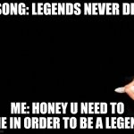 Bruh | SONG: LEGENDS NEVER DIE; ME: HONEY U NEED TO DIE IN ORDER TO BE A LEGEND | image tagged in legends never die | made w/ Imgflip meme maker