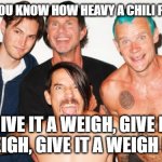 rhcp | HOW DO YOU KNOW HOW HEAVY A CHILI PEPPER IS? GIVE IT A WEIGH, GIVE IT A WEIGH, GIVE IT A WEIGH NOW | image tagged in rhcp | made w/ Imgflip meme maker