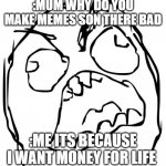 Angry Face Meme | :MUM WHY DO YOU MAKE MEMES SON THERE BAD; :ME ITS BECAUSE I WANT MONEY FOR LIFE | image tagged in angry face meme | made w/ Imgflip meme maker