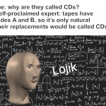 Your meme format is lame and unoriginal! Go somewhere else with that shit | me: why are they called CDs?
self-proclaimed expert: tapes have sides A and B, so it’s only natural their replacements would be called CDs | image tagged in lojik,um no,seems legit,funny,the misunderstanding is strong with this one,oh wow are you actually reading these tags | made w/ Imgflip meme maker