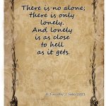 There is no alone;
there is only 
lonely. 
And lonely 
is as close 
to hell 
as it gets. © Timothy J. Sabo/2021 | image tagged in lonely | made w/ Imgflip meme maker