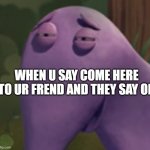 sheeesh | WHEN U SAY COME HERE TO UR FREND AND THEY SAY OK | image tagged in change my mind | made w/ Imgflip meme maker