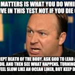 Alex Jones | WHAT MATTERS IS WHAT YOU DO WHILE YOU ARE ALIVE IN THIS TEST NOT IF YOU DIE OR NOT; ACCEPT DEATH OF THE BODY. ASK GOD TO LEAD AND DIRECT YOU. AND THEN SEE WHAT HAPPENS. TURNING AROUND MIGHT FEEL SLOW LIKE AN OCEAN LINER, BUT KEEP DOING IT. | image tagged in alex jones | made w/ Imgflip meme maker